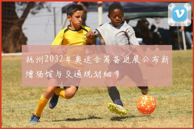 杭州2032年奥运会筹备进展公布新增场馆与交通规划细节