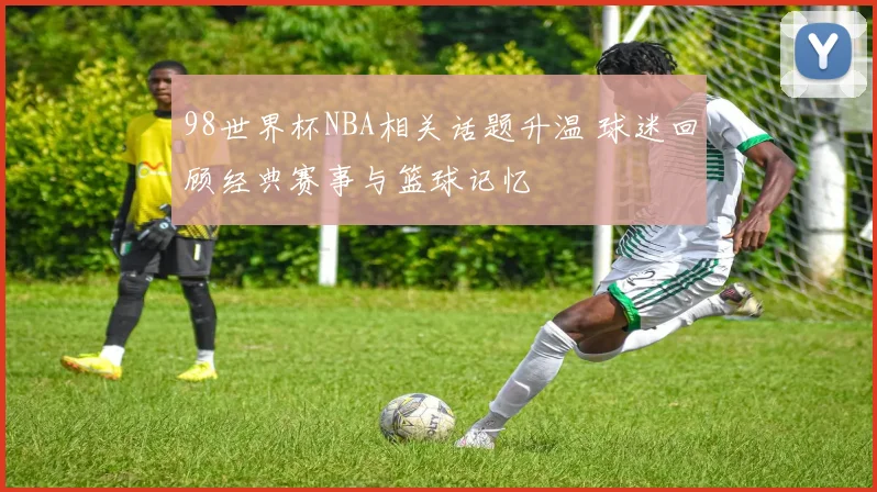 98世界杯NBA相关话题升温 球迷回顾经典赛事与篮球记忆