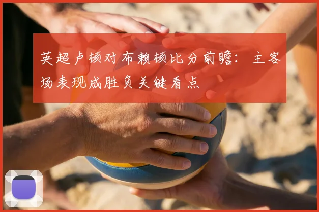 英超卢顿对布赖顿比分前瞻：主客场表现成胜负关键看点
