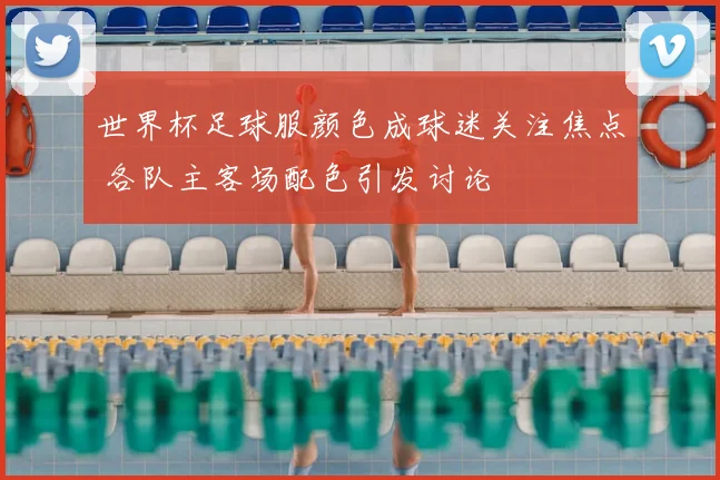 世界杯足球服颜色成球迷关注焦点 各队主客场配色引发讨论