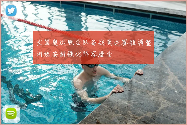 女篮奥运联合队备战奥运赛程调整训练安排强化阵容磨合
