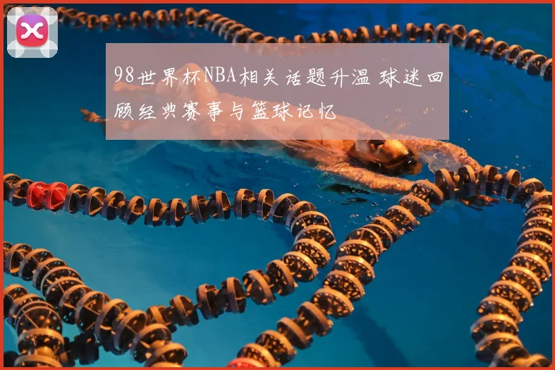 98世界杯NBA相关话题升温 球迷回顾经典赛事与篮球记忆
