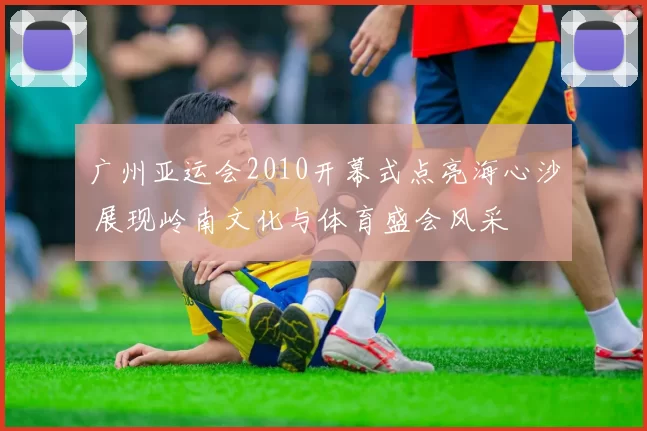 广州亚运会2010开幕式点亮海心沙 展现岭南文化与体育盛会风采