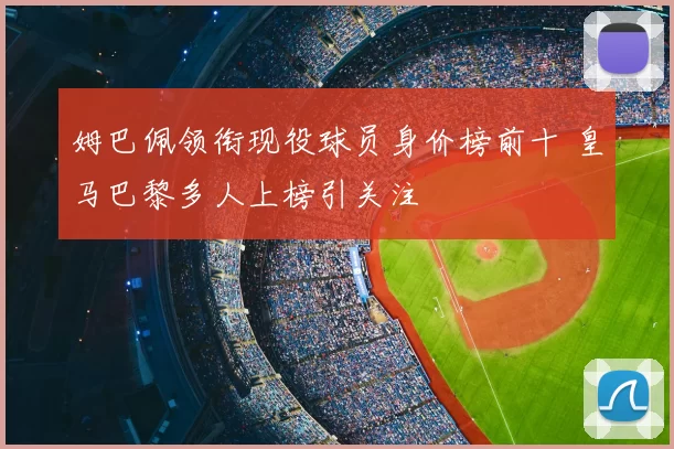 姆巴佩领衔现役球员身价榜前十 皇马巴黎多人上榜引关注