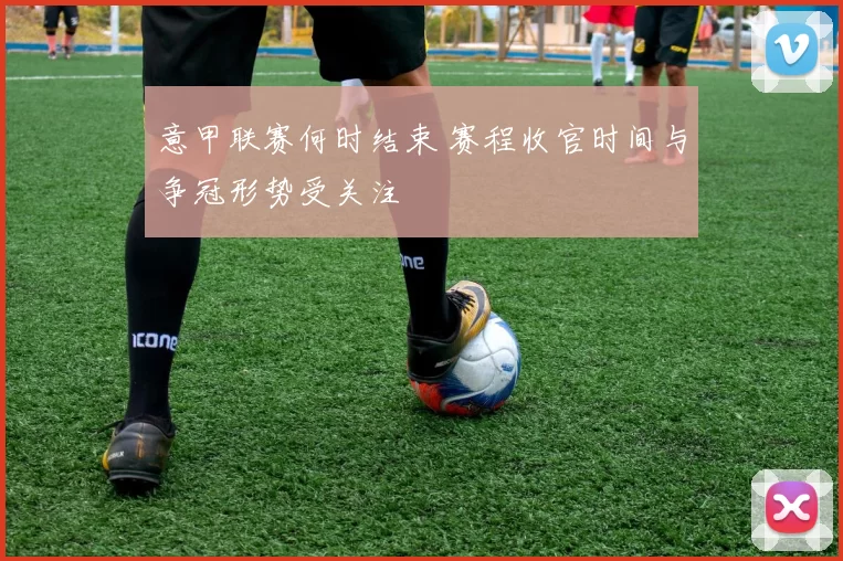 意甲联赛何时结束 赛程收官时间与争冠形势受关注