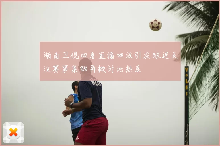 湖南卫视回看直播回放引发球迷关注赛事集锦再掀讨论热度