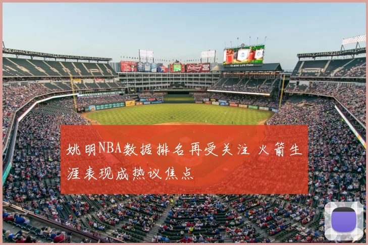 姚明NBA数据排名再受关注 火箭生涯表现成热议焦点