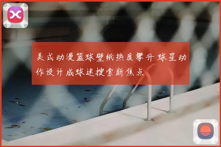 美式动漫篮球壁纸热度攀升 球星动作设计成球迷搜索新焦点