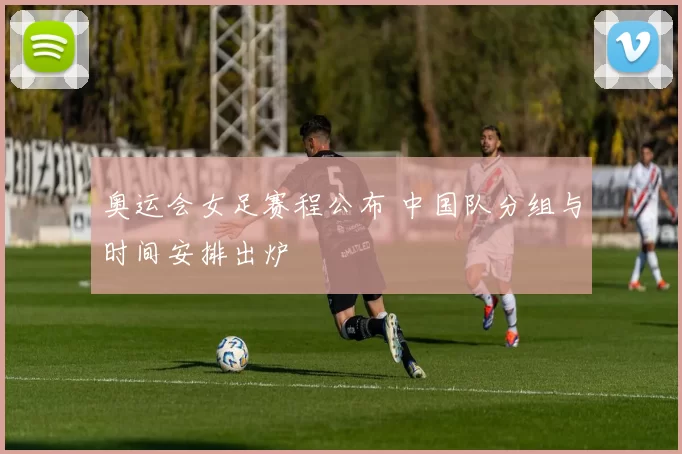 奥运会女足赛程公布 中国队分组与时间安排出炉