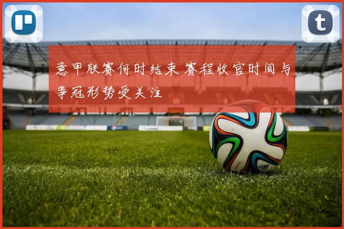 意甲联赛何时结束 赛程收官时间与争冠形势受关注