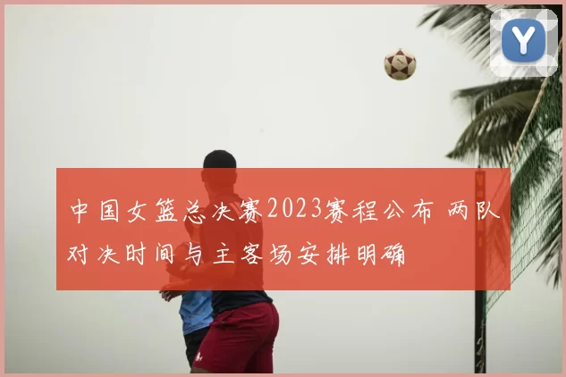 中国女篮总决赛2023赛程公布 两队对决时间与主客场安排明确