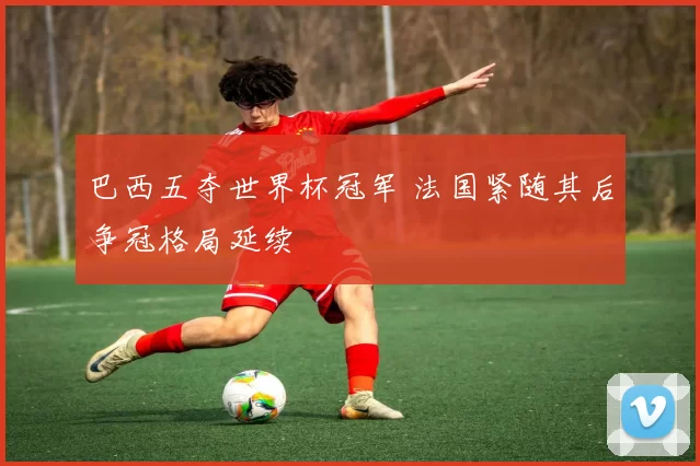 巴西五夺世界杯冠军 法国紧随其后争冠格局延续
