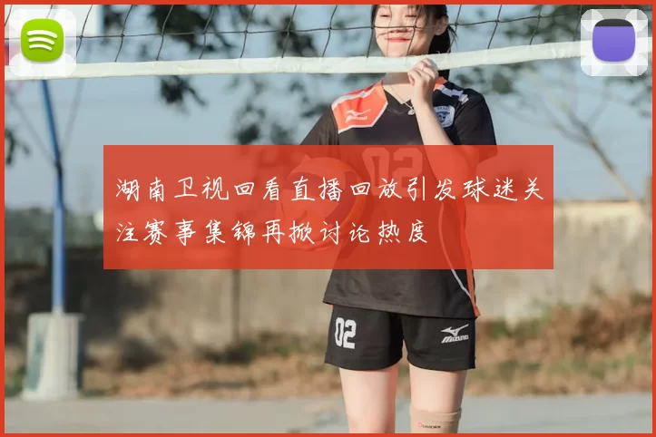 湖南卫视回看直播回放引发球迷关注赛事集锦再掀讨论热度