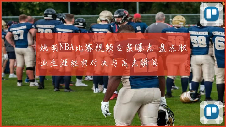姚明NBA比赛视频合集曝光 盘点职业生涯经典对决与高光瞬间