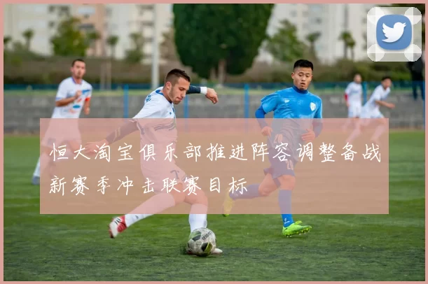 恒大淘宝俱乐部推进阵容调整备战新赛季冲击联赛目标