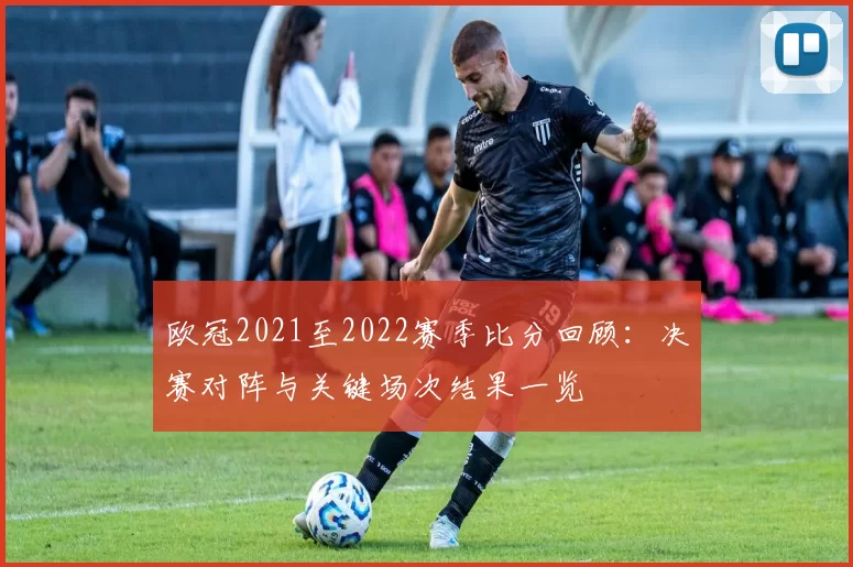 欧冠2021至2022赛季比分回顾:决赛对阵与关键场次结果一览
