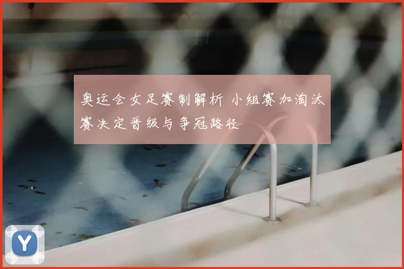奥运会女足赛制解析 小组赛加淘汰赛决定晋级与争冠路径