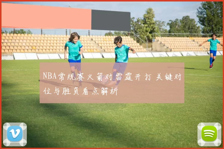 NBA常规赛火箭对雷霆开打 关键对位与胜负看点解析