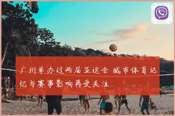 广州举办过两届亚运会 城市体育记忆与赛事影响再受关注