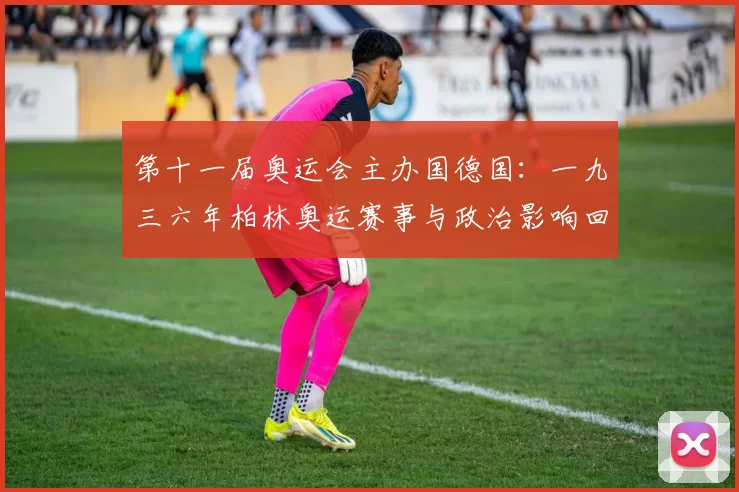 第十一届奥运会主办国德国:一九三六年柏林奥运赛事与政治影响回顾