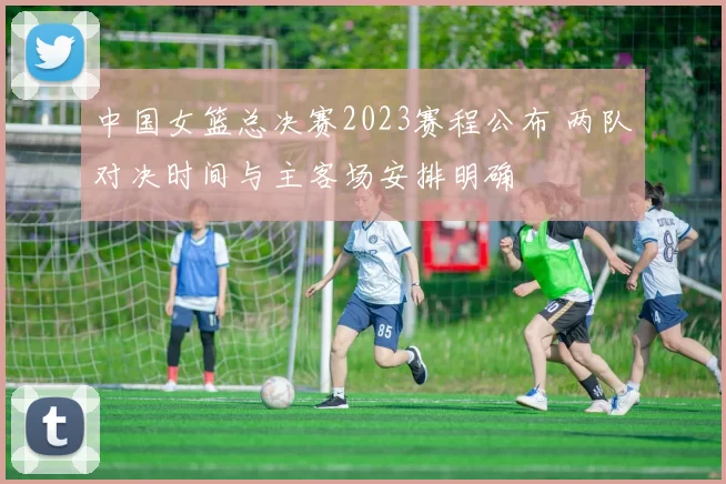 中国女篮总决赛2023赛程公布 两队对决时间与主客场安排明确