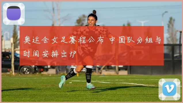 奥运会女足赛程公布 中国队分组与时间安排出炉