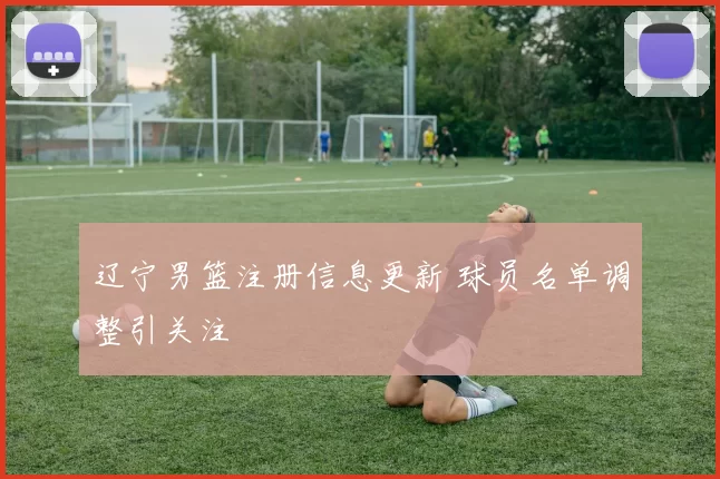 辽宁男篮注册信息更新 球员名单调整引关注