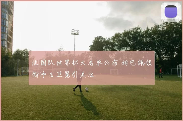 法国队世界杯大名单公布 姆巴佩领衔冲击卫冕引关注