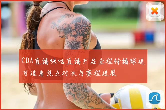 CBA直播咪咕直播开启全程转播球迷可追看焦点对决与赛程进展